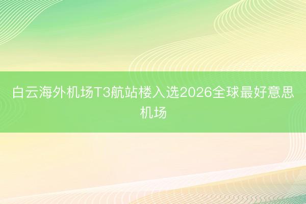 白云海外机场T3航站楼入选2026全球最好意思机场